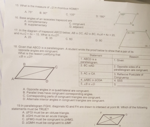 What is the measure of ∠ 2 in rhombus HOME?
A. 75° B. 90° C. 105° D. 180°
16. Base angles of an isosceles trapezoid are
A. complementary C. congruent
B. supplementary D. adjacent 
17. In the diagram of trapezoid ABCD below.
and m∠ C=3x-15. What is m∠ D 7 AB≌ DC,AD≌ BC,m∠ A=4x+20
A. 25 B. 35 C. 60 D. 90
18. Given that ABCD is a parallelogram. A student wrote the proof below to show that a pair of its
opposite angles are congruent.
What is the reason justifying that Statement Reason
∠ B≌ ∠ D ? 1. ABCD is a 1. Given
parallelogram.
2.BC≌ AD 2. Opposite sides of a
parallelogram are congruent.
3. AC≌ CA 3. Reflexive Postulate of
Congruency
4. △ ABC≌ △ CDA 4. SSS
5. ∠ B≌ ∠ D 5.
_
A. Opposite angles in a quadrilateral are congruent.
B. Parallel lines have congruent corresponding angles.
C. Corresponding parts of congruent triangles are congruent.
D. Alternate interior angles in congruent triangles are congruent.
19.In parallelogram FGHI, diagonals IG and FH are drawn to intersect at point M. Which of the following
statements must be TRUE?
A. △ FGI must be an obtuse triangle.
B. △ GHI must be an acute triangle. 
C. △ FMG must be congruent to △ HMG.
D. △ GMH must be congruent to △ IMF.