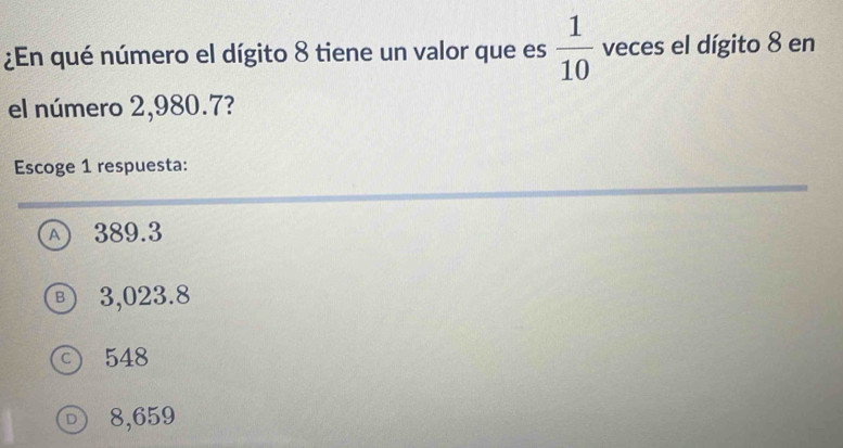 ¿En qué número el dígito 8 tiene un valor que es  1/10  veces el dígito 8 en
el número 2,980.7?
Escoge 1 respuesta:
A 389.3
B 3,023.8
C 548
8,659