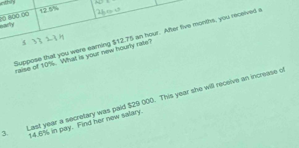 nthly
20 800.00 12.5%
early 
Suppose that you were earning $12.75 an hour. After five months, you received a 
raise of 10%. What is your new hourly rate? 
Last year a secretary was paid $29 000. This year she will receive an increase o
3.
14.6% in pay. Find her new salary.