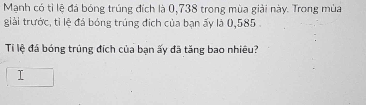 Mạnh có tỉ lệ đá bóng trúng đích là 0,738 trong mùa giải này. Trong mùa 
giải trước, tỉ lệ đá bóng trúng đích của bạn ấy là 0,585. 
Tỉ lệ đá bóng trúng đích của bạn ấy đã tăng bao nhiêu? 
⊥