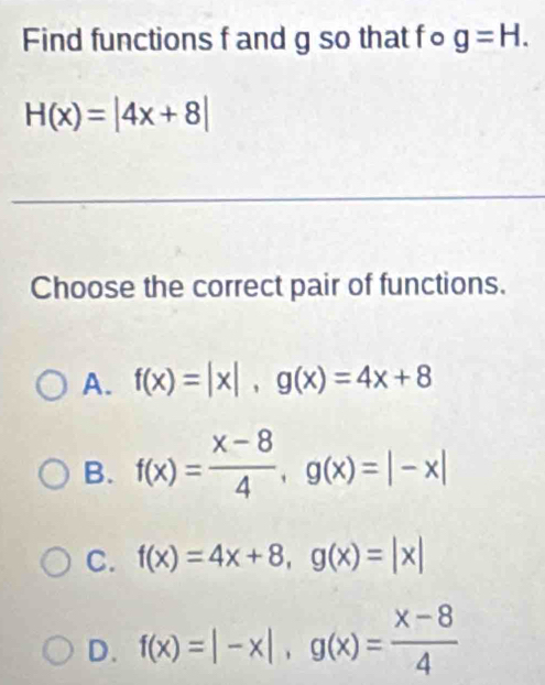 Find functions f and g so that fo g=H.
H(x)=|4x+8|
Choose the correct pair of functions.
A. f(x)=|x|, g(x)=4x+8
B. f(x)= (x-8)/4 , g(x)=|-x|
C. f(x)=4x+8, g(x)=|x|
D. f(x)=|-x|, g(x)= (x-8)/4 