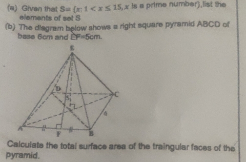 Given that S= x:1 , x is a prime number),list the
elements of set S
(b) The diagram below shows a right square pyramid ABCD of
base 6cm and EF=5cm.
Calculate the total surface area of the traingular faces of the
pyramid.