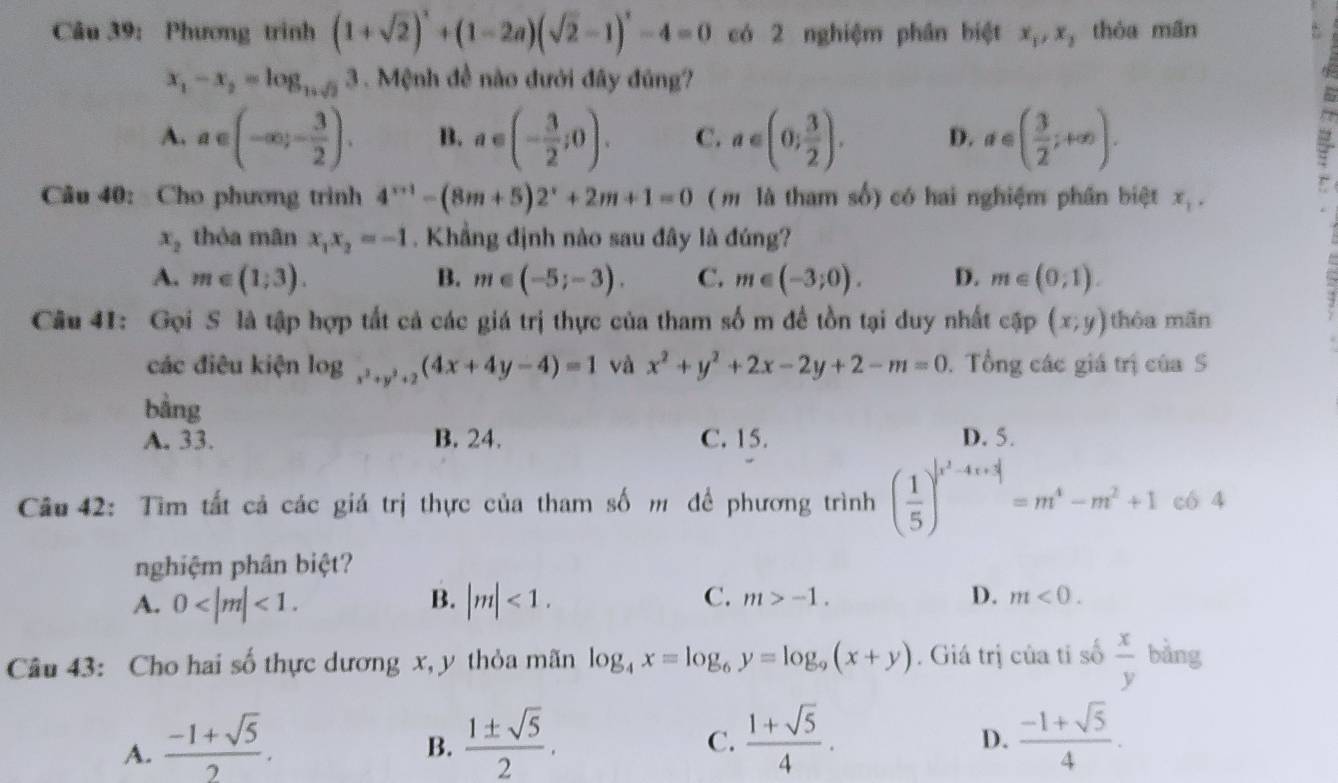 Phương trinh (1+sqrt(2))^2+(1-2a)(sqrt(2)-1)^2-4=0 có 2 nghiệm phân biệt x_1,x_2 thỏa mãn
x_1-x_2=log _16sqrt(2)3 Mệnh đề nào đưới đây đủng?
A. a∈ (-∈fty ;- 3/2 ). B. a∈ (- 3/2 ;0). C. a∈ (0; 3/2 ). D. a∈ ( 3/2 ;+∈fty ).
Câu 40: Cho phương trình 4^(x+1)-(8m+5)2^x+2m+1=0 ( m là tham số) có hai nghiệm phần biệt x_1.
x_2 thòa mãn x_1x_2=-1. Khẳng định nào sau đây là đúng?
A. m∈ (1;3). B. m∈ (-5;-3). C. m∈ (-3;0). D. m∈ (0,1).
Câu 41: Gọi S là tập hợp tất cả các giá trị thực của tham sốm đề tồn tại duy nhất cap(x;y) thòa mǎn
các điêu kiện log _x^2+y^2+2(4x+4y-4)=1 và x^2+y^2+2x-2y+2-m=0. Tổng các giá trị của S
bàng
A. 33. B. 24. C. 15. D. 5.
Câu 42: Tìm tất cả các giá trị thực của tham số m để phương trình ( 1/5 )^|x^2-4x+3|=m^4-m^2+1 có 4
nghiệm phân biệt?
B.
A. 0 <1. |m|<1.
C. m>-1. D. m<0.
Câu 43: Cho hai số thực dương x, y thỏa mãn log _4x=log _6y=log _9(x+y). Giá trị của tỉ số  x/y  bàng
A.  (-1+sqrt(5))/2 .  1± sqrt(5)/2 .  (1+sqrt(5))/4 .  (-1+sqrt(5))/4 .
B.
C.
D.