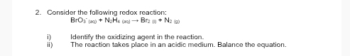 Consider the following redox reaction:
BrO_3^(-(aq)+N_2)H_4(aq)to Br_2(g)
i Identify the oxidizing agent in the reaction. 
ⅱ) The reaction takes place in an acidic medium. Balance the equation.