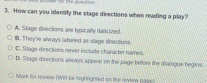 best answer for the question.
3. How can you identify the stage directions when reading a play?
A. Stage directions are typically italicized.
B. They're always labeled as stage directions.
C. Stage directions never include character names.
D. Stage directions always appear on the page before the dialogue begins.
Mark for review (Will be highlighted on the review page)