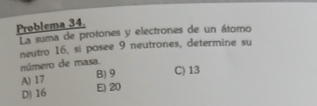 Problema 34.
La suma de protones y electrones de un átomo
neutro 16, si posee 9 neutrones, determine su
número de masa.
A) 17
B) 9 C) 13
D) 16 E) 20