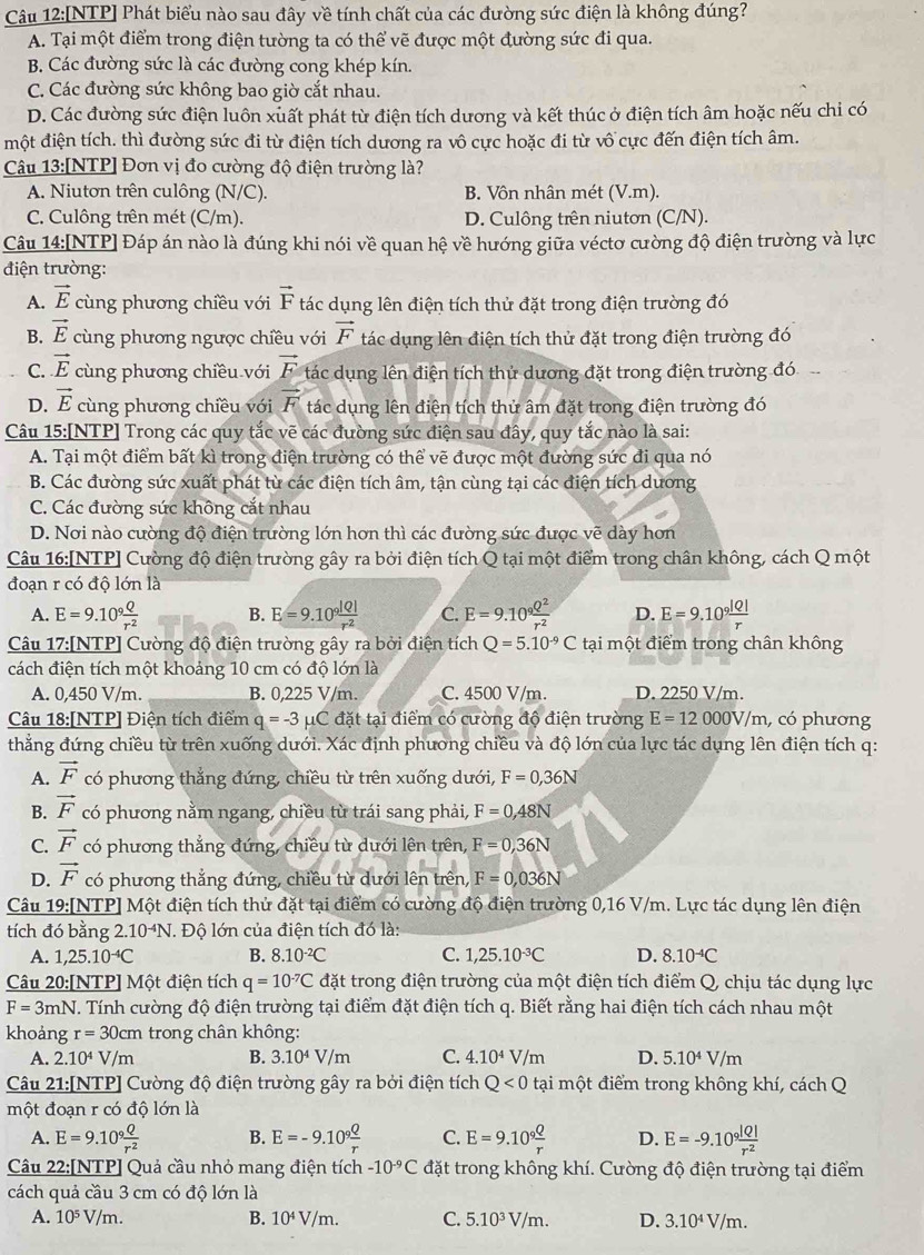[NTP] Phát biểu nào sau đây về tính chất của các đường sức điện là không đúng?
A. Tại một điểm trong điện tường ta có thể vẽ được một đường sức đi qua.
B. Các đường sức là các đường cong khép kín.
C. Các đường sức không bao giờ cắt nhau.
D. Các đường sức điện luôn xuất phát từ điện tích dương và kết thúc ở điện tích âm hoặc nếu chi có
một điện tích. thì đường sức đi từ điện tích dương ra vô cực hoặc đi từ vô cực đến điện tích âm.
Câu 13:[NTP] Đơn vị đo cường độ điện trường là?
A. Niutơn trên culông (N/C). B. Vôn nhân mét (V.m).
C. Culông trên mét (C/m). D. Culông trên niutơn (C/N).
Câu 14:[NTP] Đáp án nào là đúng khi nói về quan hệ về hướng giữa véctơ cường độ điện trường và lực
điện trường:
A. vector E cùng phương chiều với vector F tác dụng lên điện tích thử đặt trong điện trường đó
B. vector E cùng phương ngược chiều với vector F tác dụng lên điện tích thử đặt trong điện trường đó
C. vector E cùng phương chiều với vector F tác dụng lên điện tích thủ dương đặt trong điện trường đó
D. vector E cùng phương chiều với vector F tác dụng lên điện tích thử âm đặt trong điện trường đó
Câu 15:[NTP] Trong các quy tắc vẽ các đường sức điện sau đây, quy tắc nào là sai:
A. Tại một điểm bất kì trong điện trường có thể vẽ được một đường sức đi qua nó
B. Các đường sức xuất phát từ các điện tích âm, tận cùng tại các điện tích dương
C. Các đường sức không cắt nhau
D. Nơi nào cường độ điện trường lớn hơn thì các đường sức được vẽ dày hơn
Câu 16:[NTP] Cường độ điện trường gây ra bởi điện tích Q tại một điểm trong chân không, cách Q một
đoạn r có độ lớn là
A. E=9.10^9 Q/r^2  B. E=9.10^9 |Q|/r^2  C. E=9.10^9 Q^2/r^2  D. E=9.10^9 |Q|/r 
Câu 17:[NTP] Cường độ điện trường gây ra bởi điện tích Q=5.10^(-9)C tại một điểm trong chân không
cách điện tích một khoảng 10 cm có độ lớn là
A. 0,450 V/m. B. 0,225 V/m. C. 4500 V/m. D. 2250 V/m.
Câu 18:[NTP] Điện tích điểm q=-3 μC đặt tại điểm có cường độ điện trường E=12000V/m , có phương
thẳng đứng chiều từ trên xuống dưới. Xác định phương chiều và độ lớn của lực tác dụng lên điện tích q:
A. vector F có phương thẳng đứng, chiều từ trên xuống dưới, F=0,36N
B. vector F có phương nằm ngang, chiều tù trái sang phải, F=0,48N
C. vector F có phương thẳng đứng, chiều từ dưới lên trên, F=0,36N
D. vector F có phương thẳng đứng, chiều từ dưới lên trên, F=0,036N
Câu 19:[NTP] Một điện tích thủ đặt tại điểm có cường độ điện trường 0,16 V/m. Lực tác dụng lên điện
tích đó bằng 2.10^(-4)N.  Độ lớn của điện tích đó là:
A. 1,25.10^(-4)C B. 8.10^(-2)C C. 1,25.10^(-3)C D. 8.10^(-4)C
Câu 20:[NTP] Một điện tích q=10^(-7)C đặt trong điện trường của một điện tích điểm Q, chịu tác dụng lực
F=3mN V. Tính cường độ điện trường tại điểm đặt điện tích q. Biết rằng hai điện tích cách nhau một
khoảng r=30cm trong chân không:
A. 2.10^4V/m B. 3.10^4V/m C. 4.10^4V/m D. 5.10^4V/m
Câu 21:[NTP] Cường độ điện trường gây ra bởi điện tích Q<0</tex> tại một điểm trong không khí, cách Q
một đoạn r có độ lớn là
A. E=9.10^9 Q/r^2  B. E=-9.10^9 Q/r  C. E=9.10^9 Q/r  D. E=-9.10^9 |Q|/r^2 
Câu 22:[NTP] Quả cầu nhỏ mang điện tích -10^(-9)C đặt trong không khí. Cường độ điện trường tại điểm
cách quả cầu 3 cm có độ lớn là
A. 10^5V/m. B. 10^4V/m. C. 5.10^3V/m. D. 3.10^4V/m.