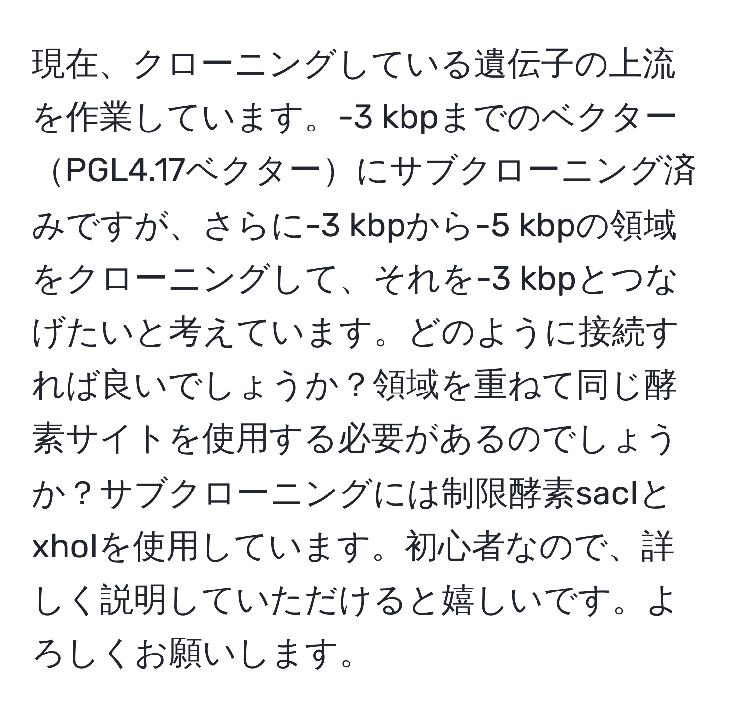 現在、クローニングしている遺伝子の上流を作業しています。-3 kbpまでのベクターPGL4.17ベクターにサブクローニング済みですが、さらに-3 kbpから-5 kbpの領域をクローニングして、それを-3 kbpとつなげたいと考えています。どのように接続すれば良いでしょうか？領域を重ねて同じ酵素サイトを使用する必要があるのでしょうか？サブクローニングには制限酵素sacIとxhoIを使用しています。初心者なので、詳しく説明していただけると嬉しいです。よろしくお願いします。