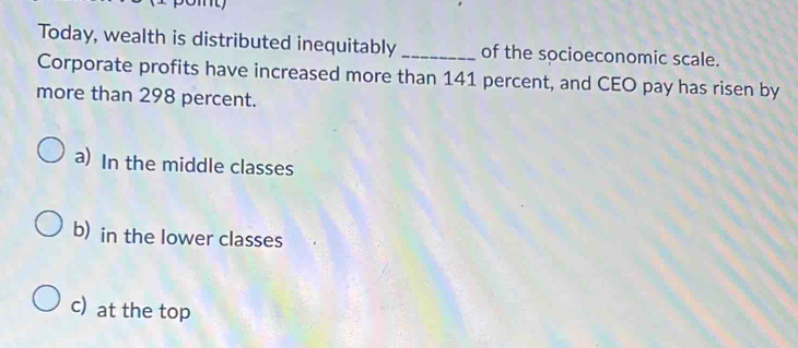 Today, wealth is distributed inequitably _of the socioeconomic scale.
Corporate profits have increased more than 141 percent, and CEO pay has risen by
more than 298 percent.
a) In the middle classes
b) in the lower classes
c) at the top