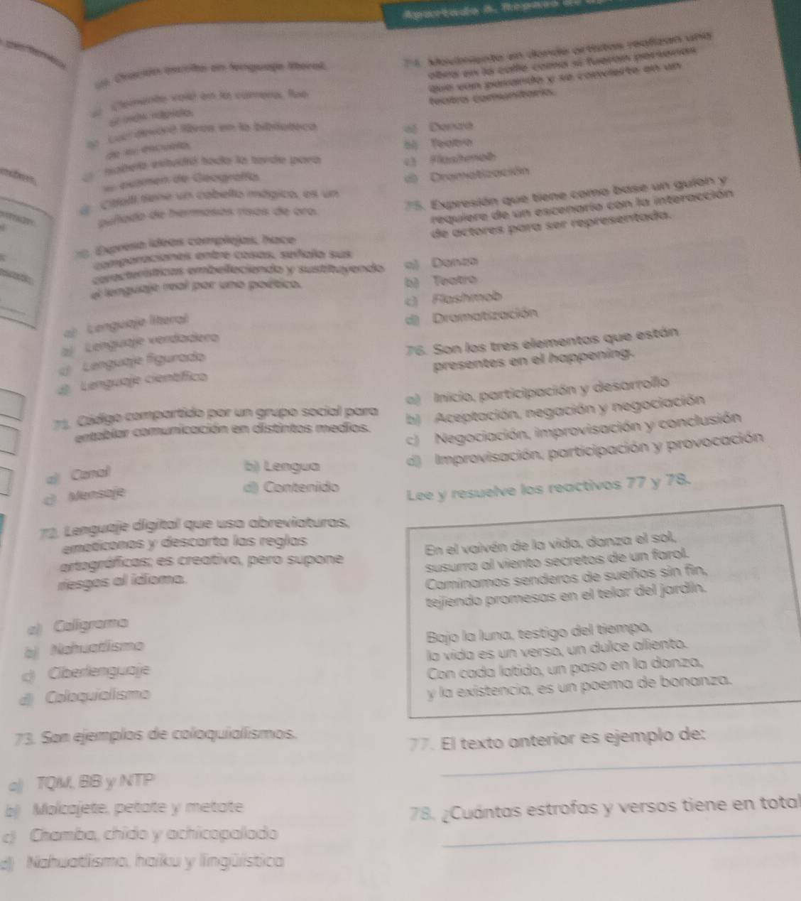 Apartado B. Repaco S
*1 Moviente en donde artistas realizan una
abrs en la calle coma sí fueron persanas
Ln Qvación escitó en lnguage Mteral
Que von pasando y se convierte en un
Temente vold en la cámers, Roe
featro comunitaría.
ao  Lur devoró lbros en la biblubeca
« Danaa
de s éé aão
hamela esttudió hocla la tavde toara àl Teato
L Flashenab
examen de Geografís
_d Ctell tene un cabelto mágico, es un  Dramatización
75. Expresión que tiene como base un guion y
   
requiere de un escenarío con la interacción
puñado de hermasas rísas de oro
de actores para ser representada.
18. Espreso ídeas complejas, hace
comparaciones entre cosas, señala sus
cerecterísticas embelleciendo y sustituyendo a) Danza
el lenguaje real por uno poético. b) Teatro
_
c Flashmob
aj  Lenguiaje literal
d) Dramatización
76. Son los tres elementos que están
aj Lenguaje vendadero
(  Lenguaje figurado
d Lenguaje científico presentes en el happening.
1. Código compartido por un grupo social para a) Inicio, participación y desarrollo
entablar comunicación en distintos medios. b) Aceptación, negación y negociación
c) Negociación, improvisación y conclusión
al Canal
b) Lengua
d) Improvisación, participación y provocación
c) Mensaje
d) Contenido
Lee y resuelve los reactivos 77 y 78.
72. Lenguaje digital que usa abreviaturas.
emoticonos y descarta las reglas
artagráficas; es creativo, pero supone En el vaivén de la vida, danza el sol,
riesgos al idioma. susurra al viento secretos de un farol.
Caminomos senderos de sueños sin fin,
a) Caligrama tejiendo promesas en el telar del jardín.
bj Nahuatismo Bajo la luna, testigo del tiempo,
c Ciberlenguaje la vida es un verso, un dulce aliento.
d) Coloquialismo Con cada latido, un paso en la danza,
y la exístencia, es un poema de bonanza.
73. Son ejemplos de coloquialismos.
77. El texto anterior es ejemplo de:
a| TQM, BB y NTP
_
b Molcajete, petate y metate
78. ¿Cuántas estrofas y versos tiene en total
c) Chamba, chido y achicopalado_
d) Nahuatlismo, haiku y lingüística