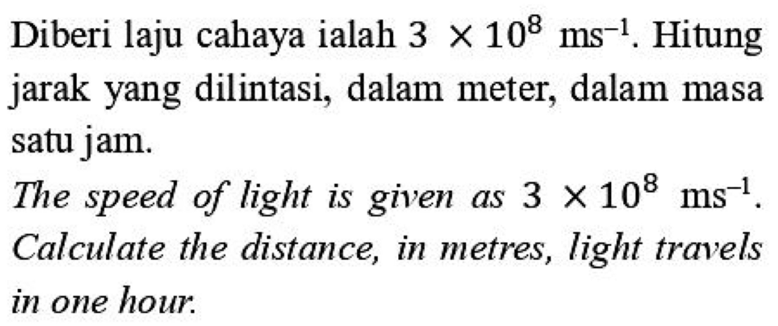 Diberi laju cahaya ialah 3* 10^8ms^(-1). Hitung 
jarak yang dilintasi, dalam meter, dalam masa 
satu jam. 
The speed of light is given as 3* 10^8ms^(-1). 
Calculate the distance, in metres, light travels 
in one hour.