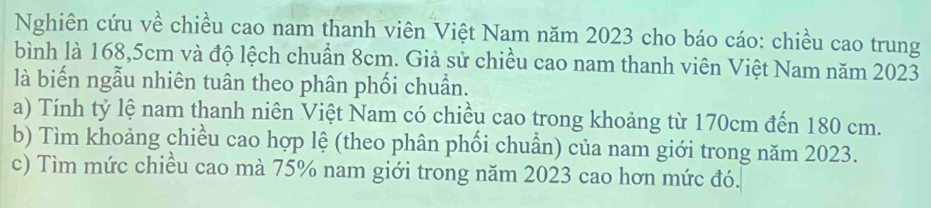 Nghiên cứu về chiều cao nam thanh viên Việt Nam năm 2023 cho báo cáo: chiều cao trung 
bình là 168, 5cm và độ lệch chuẩn 8cm. Giả sử chiều cao nam thanh viên Việt Nam năm 2023
là biến ngẫu nhiên tuân theo phân phối chuẩn. 
a) Tính tỷ lệ nam thanh niên Việt Nam có chiều cao trong khoảng từ 170cm đến 180 cm. 
b) Tìm khoảng chiều cao hợp lệ (theo phân phối chuẩn) của nam giới trong năm 2023. 
c) Tìm mức chiều cao mà 75% nam giới trong năm 2023 cao hơn mức đó.