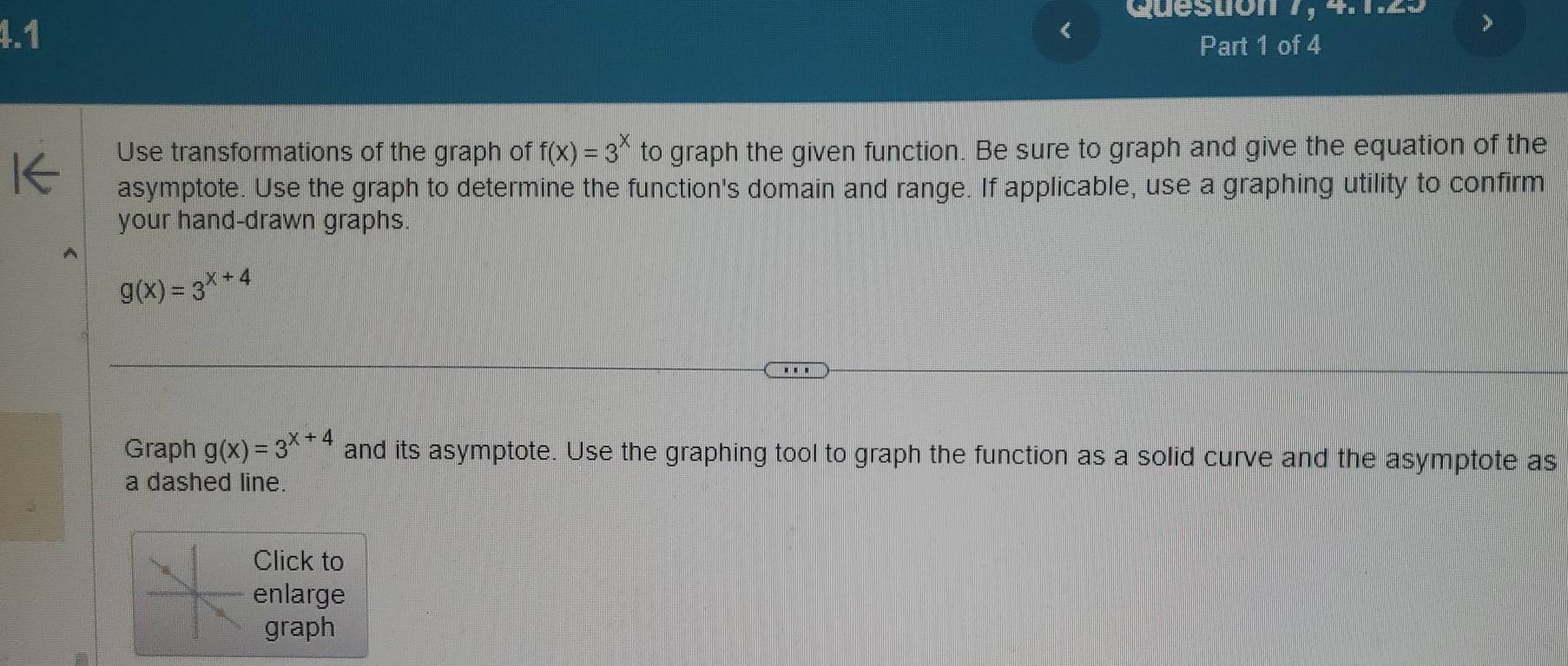 Quéstion 7, 4.1.25
4.1
<
Part 1 of 4
Use transformations of the graph of  f(x)=3^x to graph the given function. Be sure to graph and give the equation of the
asymptote. Use the graph to determine the function's domain and range. If applicable, use a graphing utility to confirm
your hand-drawn graphs.
g(x)=3^(x+4)
Graph g(x)=3^(x+4) and its asymptote. Use the graphing tool to graph the function as a solid curve and the asymptote as
a dashed line.
Click to
enlarge
graph