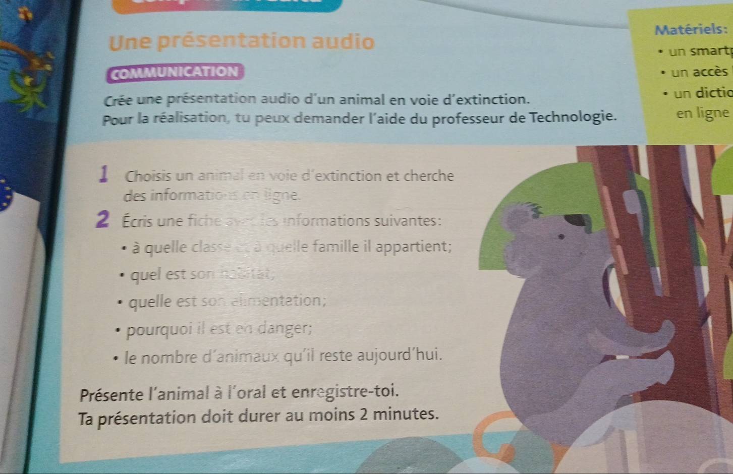 Matériels: 
Une présentation audio 
un smart 
COMMUNICATION un accès 
Crée une présentation audio d'un animal en voie d'extinction. un dictio 
Pour la réalisation, tu peux demander l'aide du professeur de Technologie. en ligne 
】 Choisis un animal en voie d'extinction et cherche 
des informations on ligne. 
2 Écris une fiche avec les informations suivantes: 
à quelle classe et à quelle famille il appartient; 
quel est son hobitat; 
quelle est son alimentation; 
pourquoi il est en danger; 
le nombre d´animaux qu'il reste aujourd'hui. 
Présente l'animal à l'oral et enregistre-toi. 
Ta présentation doit durer au moins 2 minutes.