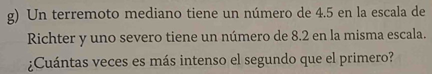 Un terremoto mediano tiene un número de 4.5 en la escala de 
Richter y uno severo tiene un número de 8.2 en la misma escala. 
¿Cuántas veces es más intenso el segundo que el primero?