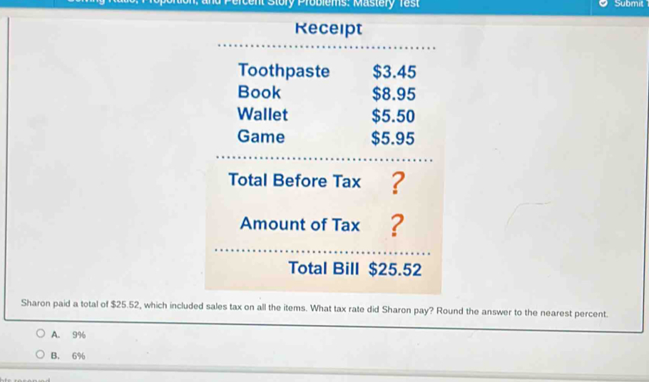 ercent Story Problems: Mastery Test Submit
Receipt
Total Bill $25.52
Sharon paid a total of $25.52, which included sales tax on all the items. What tax rate did Sharon pay? Round the answer to the nearest percent.
A. 9%
B. 6%