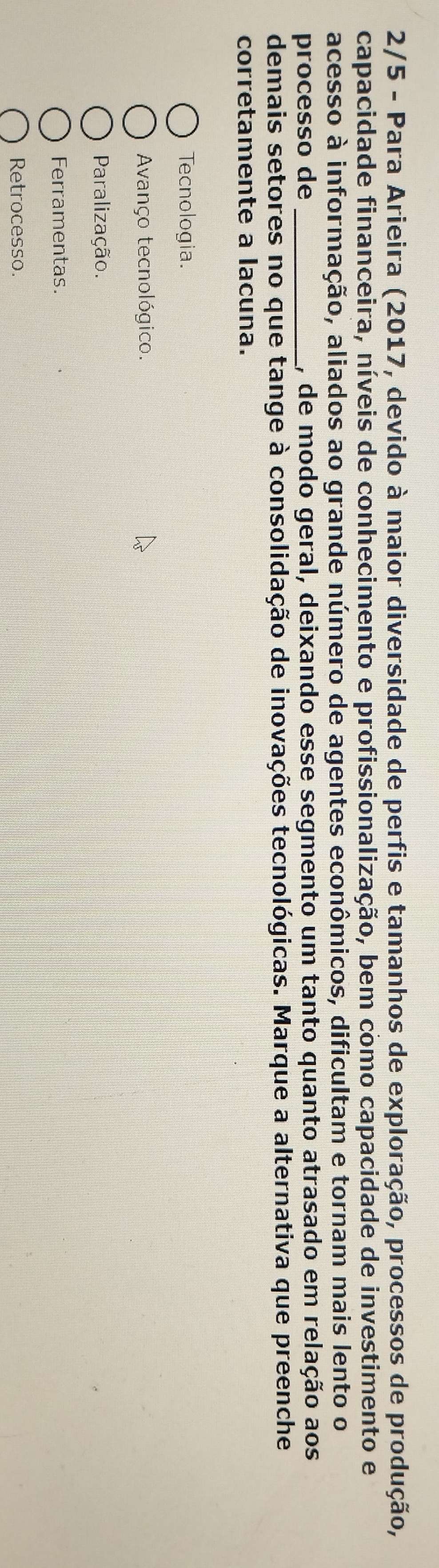 2/5 - Para Arieira (2017, devido à maior diversidade de perfis e tamanhos de exploração, processos de produção,
capacidade financeira, níveis de conhecimento e profissionalização, bem como capacidade de investimento e
acesso à informação, aliados ao grande número de agentes econômicos, dificultam e tornam mais lento o
processo de _, de modo geral, deixando esse segmento um tanto quanto atrasado em relação aos
demais setores no que tange à consolidação de inovações tecnológicas. Marque a alternativa que preenche
corretamente a lacuna.
Tecnologia.
Avanço tecnológico.
Paralização.
Ferramentas.
Retrocesso.