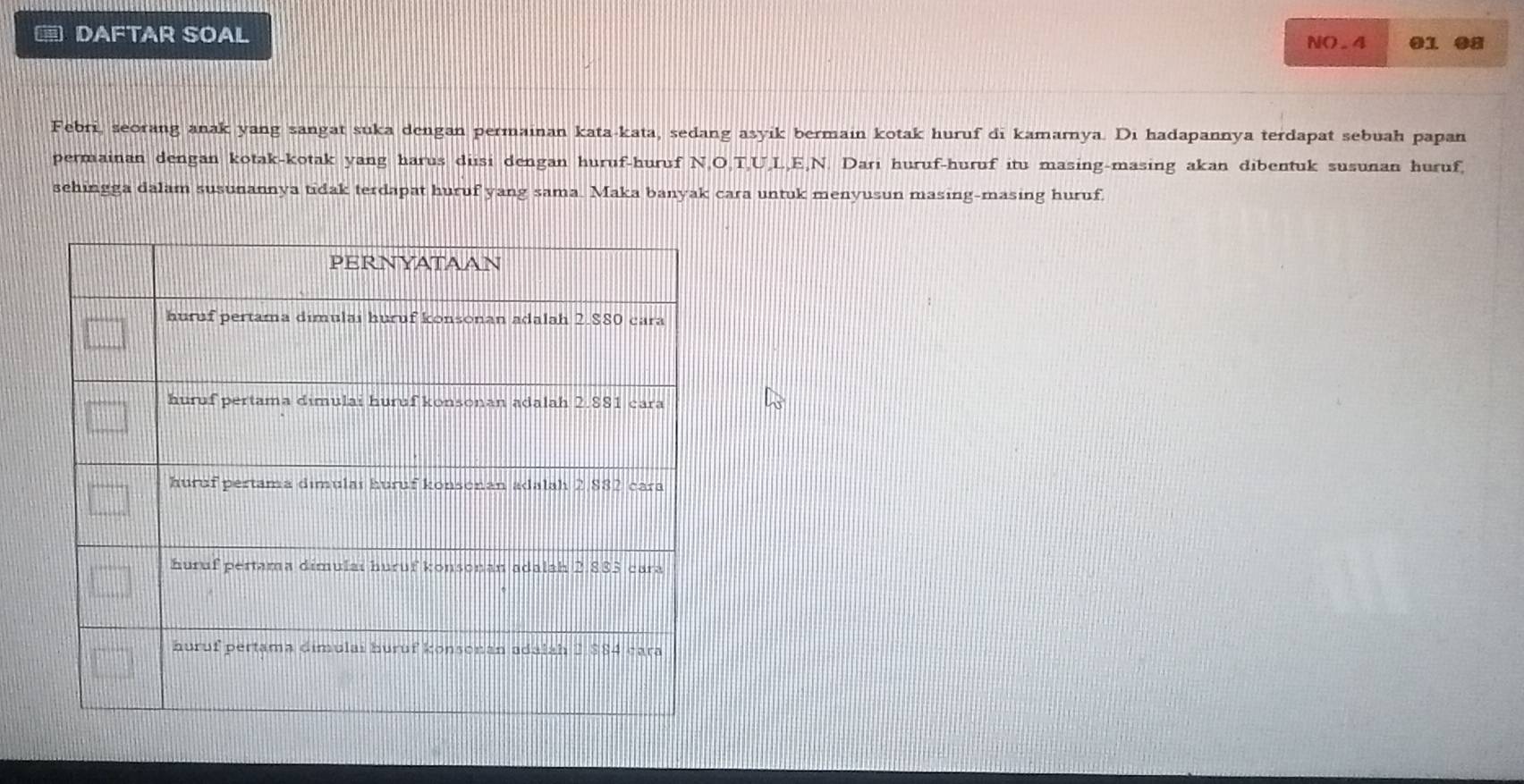 ≡ DAFTAR SOAL NO.4 01 08 
Febri, seorang anak yang sangat suka dengan permainan kata-kata, sedang asyik bermain kotak huruf di kamarnya. Di hadapannya terdapat sebuah papan 
permainan dengan kotak-kotak yang harus disi dengan huruf-huruf N, O, T, U, L, E, N. Dari huruf-huruf itu masing-masing akan dibentuk susunan huruf, 
sehingga dalam susunannya tidak terdapat huruf yang sama. Maka banyak cara untuk menyusun masing-masing huruf