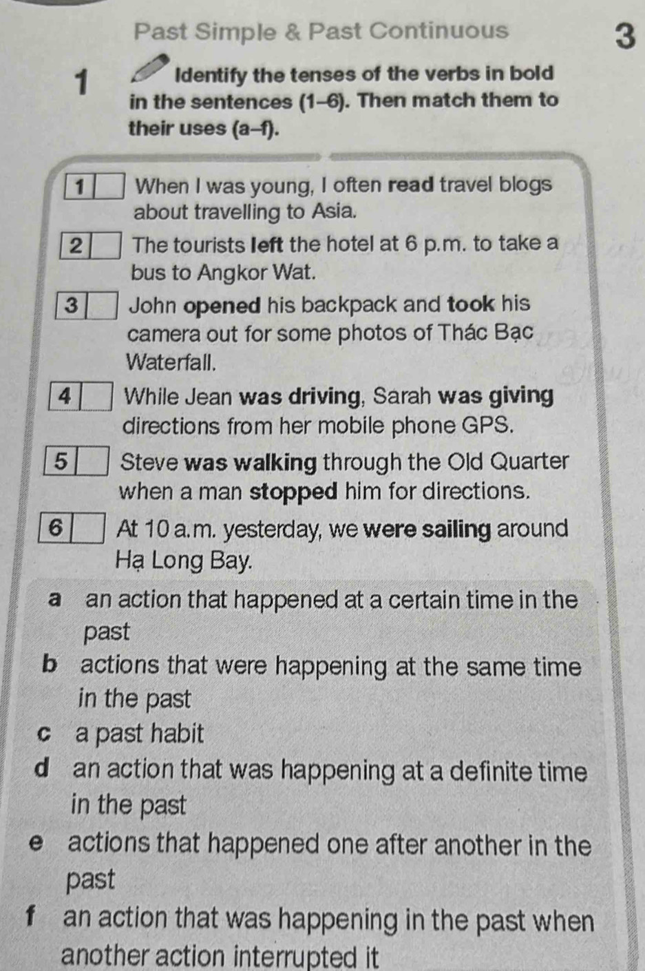 Past Simple & Past Continuous
3
1
Identify the tenses of the verbs in bold
in the sentences (1-6). Then match them to
their uses (a-f).
1 When I was young, I often read travel blogs
about travelling to Asia.
2 The tourists left the hotel at 6 p.m. to take a
bus to Angkor Wat.
3 John opened his backpack and took his
camera out for some photos of Thác Bạc
Waterfall.
4 While Jean was driving, Sarah was giving
directions from her mobile phone GPS.
5 Steve was walking through the Old Quarter
when a man stopped him for directions.
6 At 10 a.m. yesterday, we were sailing around
Hạ Long Bay.
a an action that happened at a certain time in the
past
b actions that were happening at the same time 
in the past
c a past habit
d an action that was happening at a definite time 
in the past
e actions that happened one after another in the
past
f an action that was happening in the past when
another action interrupted it