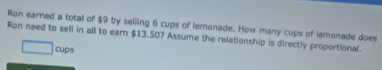 Ron earned a total of $9 by selling 6 cups of lemonade. How many cups of lemonade does 
Ron need to sell in all to earn $13.50? Assume the relationship is directly proportional.
□ cups