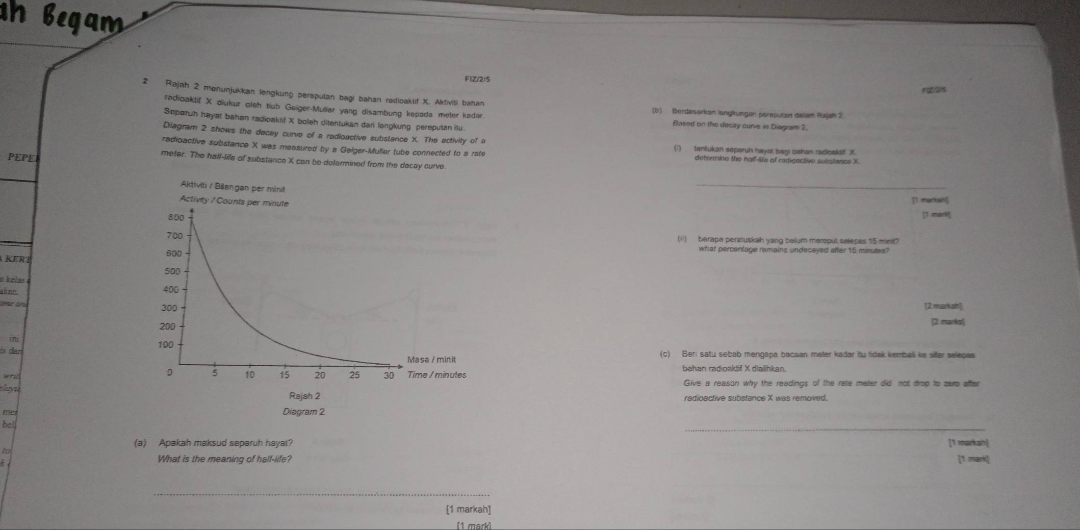 begam 
FIZ/2/5 
F(Z(2)$ 
2 Rajah 2 menunjukkan lengkung pereputan bagi bahan radioaktif X. Aktiviti bahan 
radioakti[ X diukur oleh tiub Geiger-Müller yang disambung kepada meler kadar. 
(b) Bordesarkon longkungan pereputai dalam Rajah 2 
Separuh hayat bahan radioaktif X boleh ditentukan dari lengkung pereputan itu. 
Based on the decay curve in Diagram 2. 
Diagram 2 shows the decey curve of a radioactive substance X. The activity of a 
radioactive substance X was measured by a Gelger-Muller tube connected to a rate detormine the half-life of radigactive substance X
(1) tentukan separuh hayat bagi bahan radioakaf X
PEPE 
meter. The haif-life of substance X can be dotormined from the decay curve. 
_ 
[1 markah] 
[1 mark 
(ii) berapa peratuskah yang belum merepul selecas 15 minit? 
KERT 
what percentage remains undecayed after 15 minutes? 
n kelas 
akan. 
ame ane[2 markah] 
2 marks] 
ins 
is dan 
(c) Beri satu sebab mengapa bacaan meter kadar itu tidak kembali ke sifar selepas 
writ 
bahan radioaktif X dialihkan. 
elayuGive a reason why the readings of the rate meter did not drop to zero after 
radioactive substance X was removed. 
me 
bel 
_ 
(a) Apakah maksud separuh hayat? [1 markah] 
to 
What is the meaning of half-life? [1 mark] 
_ 
[1 markah] 
[1 markì