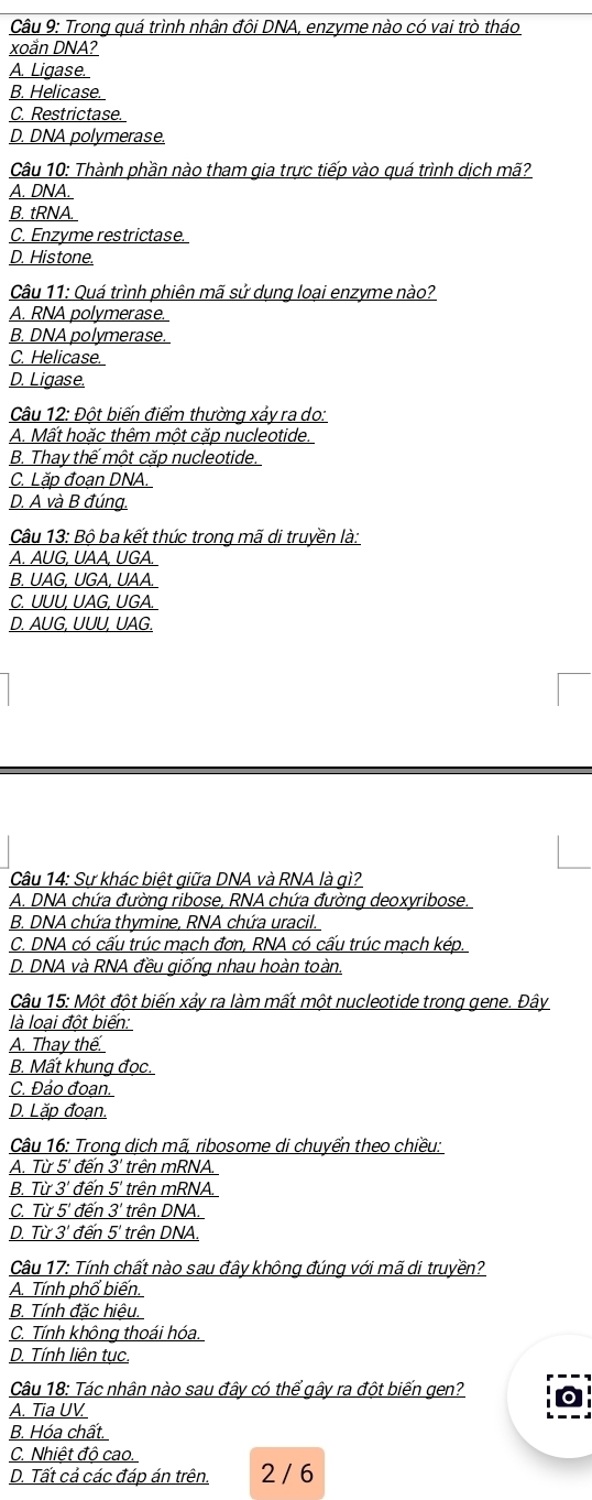 Trong quá trình nhân đôi DNA, enzyme nào có vai trò tháo
xoắn DNA?
A. Ligase.
B. Helicase.
C. Restrictase.
D. DNA polymerase.
Câu 10: Thành phần nào tham qia trực tiếp vào quá trình dịch mã?
A. DNA.
B. tRNA.
C. Enzyme restrictase.
D. Histone.
Câu 11: Quá trình phiên mã sử dụng loại enzyme nào?
A. RNA polymerase.
B. DNA polymerase.
C. Helicase.
D. Ligase.
Câu 12: Đột biến điểm thường xảy ra do:
A. Mất hoặc thêm một cặp nucleotide.
B. Thay thế một cặp nucleotide.
C. Lặp đoạn DNA.
D. A và B đúng.
Câu 13: Bộ ba kết thúc trong mã di truyền là:
A. AUG, UAA, UGA.
B. UAG, UGA, UAA.
C. UUU, UAG, UGA.
D. AUG, UUU, UAG.
Câu 14: Sư khác biệt giữa DNA và RNA là qì?
A. DNA chứa đường ribose, RNA chứa đường deoxyribose.
B. DNA chứa thymine, RNA chứa uracil.
C. DNA có cấu trúc mạch đơn, RNA có cấu trúc mạch kép.
D. DNA và RNA đều giống nhau hoàn toàn.
Câu 15: Một đột biến xảy ra làm mất một nucleotide trong gene. Đây
là loại đột biến:
A. Thay thế.
B. Mất khung đọc.
C. Đảo đoạn.
D. Lặp đoạn.
Câu 16: Trong dịch mã, ribosome di chuyển theo chiều:
A. Từ 5' đến 3' trên mRNA.
B. Từ 3' đến 5' trên mRNA.
C. Từ 5' đến 3' trên DNA.
D. Từ 3' đến 5' trên DNA.
Câu 17: Tính chất nào sau đây không đúng với mã di truyền?
A. Tính phổ biến.
B. Tính đặc hiệu.
C. Tính không thoái hóa.
D. Tính liên tục.
Câu 18: Tác nhân nào sau đây có thể gây ra đột biến gen?
A. Tia UV.
B. Hóa chất.
C. Nhiệt độ cao.
D. Tất cả các đáp án trên. 2 / 6