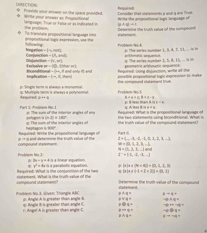 DIRECTION:
Required:
Provide your answer on the space provided. Consider that statements p and q are True.
Write your answer as: Propositional Write the propositional logic language of
language; True or False or as indicated in (pwedge q) → r.
the problem.
Determine the truth value of the compound
To translate propositional language into statement.
propositional logic expression, use the
following: Problem No.4.
Negation -(neg ,not] p: The series number 1, 3, 4, 7, 11, ... is in
Conjunction - (∧, and); arithmetic sequence.
Disjunction - (V, or); q: The series number 2, 5, 8, 11, ... is in
Exclusive or - (, Either or); geometric arithmetic sequence.
Biconditional - (←, if and only if) and Required: Using disjunction, write all the
Implication - (→, If, then) possible propositional logic expression to make
the compound statement true.
p: Single term is always a monomial.
q: Multiple term is always a polynomial. Problem No.5
Required: prightarrow q A=x+z;B=z-y
p: B less than A is z-x.
Part 1: Problem No.1 q: A less B is x+y.
p: The sum of the interior angles of any Required: What is the propositional language of
polygon is (n-2)* 180°. the two statements using biconditional. What is
q: The sum of the interior angles of the truth value of the compound statement?
heptagon is 900°.
Required: Write the propositional language of Part II.
p to q and determine the truth value of the Z= ...,-3,-2,-1,0,1,2,3,... ,
compound statement.
W= 0,1,2,3,... ,
N= 1,2,3,... and
Problem No.2: Z^-= -1,-2,-3,...
p: 3x-y=4 is a linear equation.
q: y^2=4x is a parabolic equation. p: x|x∈ (N<4) = 0,1,2,3
Required: What is the conjunction of the two q: x|x∈ (-1
statement. What is the truth value of the
compound statement? Determine the truth value of the compound
statement.
Problem No.3. Given: Triangle ABC pwedge q= pto q=
p: Angle A is greater than angle B. pvee q= neg pwedge q=
q: Angle B is greater than angle C. poplus q= neg prightarrow neg q=
r: Angel A is greater than angle C. prightarrow q= neg poplus q=
pwedge q=
pto neg q=