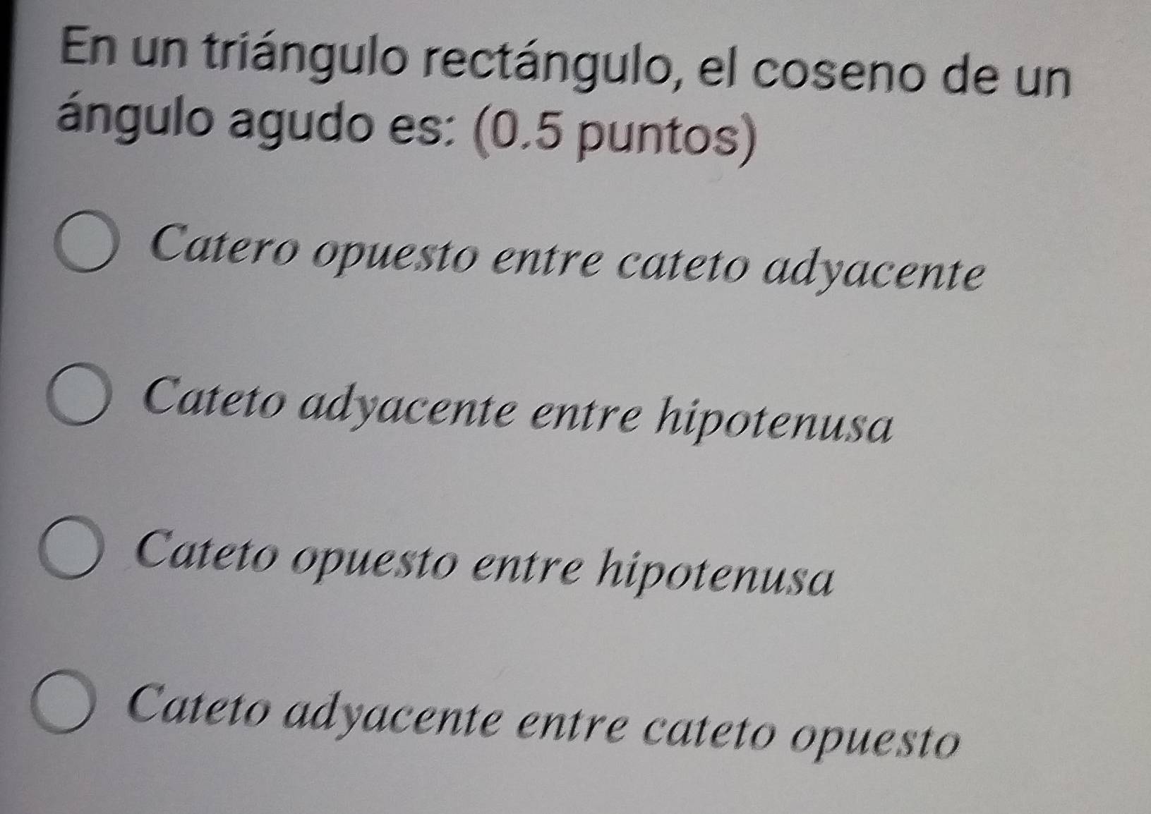 En un triángulo rectángulo, el coseno de un
ángulo agudo es: (0.5 puntos)
Catero opuesto entre cateto adyacente
Cateto adyacente entre hipotenusa
Cateto opuesto entre hipotenusa
Cateto adyacente entre cateto opuesto