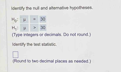 Identify the null and alternative hypotheses.
(Type integers or decimals. Do not round.)
Identify the test statistic.
□
(Round to two decimal places as needed.)