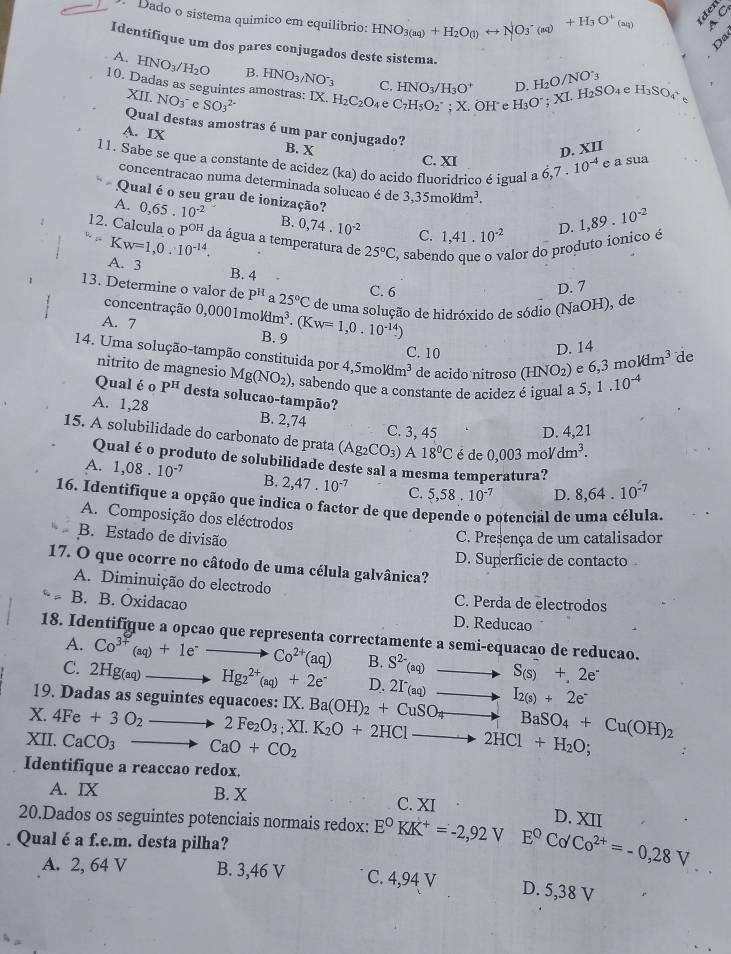 Dado o sistema químico em equilibrio: HNO_3(aq)+H_2O(l)rightarrow NO_3^(-(aq)+H_3)O^+(aq) A C
Da
Identifique um dos pares conjugados deste sistema.
A. HNO_3/H_2O B. HNO_3/NO^-_3 C. HNO_3/H_3O^+ D. H_2O/NO_3
10. Dadas as seguintes amostras: IX. SO_3^((2-) H_2)C_2O_4 e C_7H_5O_2^(-;X ÖH  e H H_3)O^-;XL SO e H_3SO c
XII. NO_3^- C
Qual destas amostras é um par conjugado?
A. IX
B. X C. XI
D. XII
11. Sabe se que a constante de acidez (ka) do acido fluoridrico é igual a 6,7.10^(-4) e a sua
concentracao numa determinada solucao é de 3,35moldm^3.
Qual é o seu grau de ionização?
A. 0,65.10^(-2) B. 0,74.10^(-2) C. 1,41.10^(-2)
D. 1,89.10^(-2)
12. Calcula o p oE da água a temperatura de 25°C , sabendo que o valor do produto ionico é
“K,w=1,0.10^(-14).
A. 3 B. 4
C. 6
D. 7
13. Determine o valor de P^H a 25°C de uma solução de hidróxido de sódio (NaOH), de
concentração
A. 7 0,0001moldm^3.(Kw=1,0.10^(-14))
D. 14
B. 9 C. 10 e 6,3moldm^3 de
14. Uma solução-tampão constituida por Mg(NO_2) ), sabendo que a constante de acidez é igual a S, 1.10^(-4)
nitrito de magnesio
4,5moldm^3 de acido nitroso (HNO_2)
Qual éo P^H desta solucao-tampão?
A. 1,28 B. 2,74
C. 3, 45 D. 4,21
15. A solubilidade do carbonato de prata (Ag_2CO_3)A18°C é de 0,0 )3 mol dm^3.
Qual é o produto de solubilidade deste sal a mesma temperatura?
A. 1,08.10^(-7) B. 2,47.10^(-7) C. 5,58.10^(-7) D. 8,64.10^(-7)
16. Identifique a opção que indica o factor de que depende o potencial de uma célula.
A. Composição dos eléctrodos
B. Estado de divisão
C. Presença de um catalisador
D. Superficie de contacto
17. O que ocorre no câtodo de uma célula galvânica?
A. Diminuição do electrodo C. Perda de electrodos
B. B. Oxidacao D. Reducao
18. Identifique a opcao que representa correctamente a semi-equacao de reducao.
A. Co^(3+)(aq)+1e^-to Co^(2+)(aq) B. S^(2-)(aq) to S(s)+2e^-
C. 2Hg_(aq)to Hg_2^((2+)(aq)+2e^-) D. 2I_(aq)to I_2(s)+2e^-
19. Dadas as seguintes equacoes: IX.
X. 4Fe+3O_2 -
XII. CaCO_3 CaO+CO_2 2Fe_2O_3;XI.K_2O+2HClto 2HCl+H_2O; Ba(OH)_2+CuSO_4to BaSO_4+Cu(OH)_2
Identifique a reaccao redox.
A. IX B. X C. XI D. XII
20.Dados os seguintes potenciais normais redox: E^0KK^+=-2,92V E^0CdCo^(2+)=-0,28V
Qual é a f.e.m. desta pilha?
A. 2, 64 V B. 3,46 V C. 4,94 V D. 5,38 V