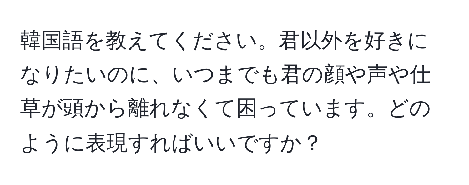 韓国語を教えてください。君以外を好きになりたいのに、いつまでも君の顔や声や仕草が頭から離れなくて困っています。どのように表現すればいいですか？