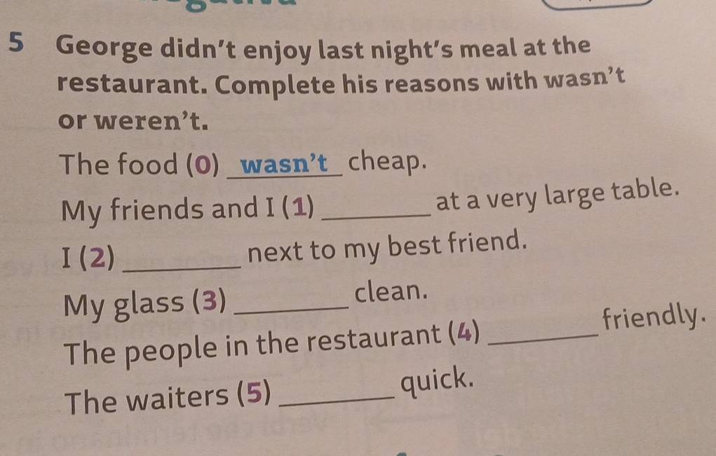 George didn’t enjoy last night’s meal at the 
restaurant. Complete his reasons with wasn’t 
or weren’t. 
The food (0) _wasn’t_ cheap. 
My friends and I (1)_ 
at a very large table. 
I(2) _ 
next to my best friend. 
My glass (3) _clean. 
The people in the restaurant (4) _friendly. 
The waiters (5) _quick.