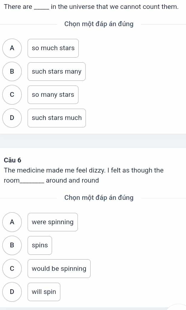 There are in the universe that we cannot count them.
_
Chọn một đáp án đúng
A so much stars
B such stars many
C so many stars
D such stars much
Câu 6
The medicine made me feel dizzy. I felt as though the
room_ around and round
Chọn một đáp án đúng
A were spinning
B spins
C would be spinning
D will spin