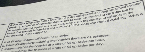 Kionna is binge watching a tv series on a streaming service during her school's winter
break. The number of episodes she has left to watch at the end of each day can be
modeled using the equation, E=61-8d , where E is the number of episodes in the
series that she has left and d is the number of days since she started watching. What is
the meaning of the value 61?
A. In 61 days, Kionna will finish the tv series.
h
B. When Kionna starts watching the tv series there are 61 episodes.
C. Kionna watches the tv series at a rate of 61 episodes per hour.
n watches the tv series at a rate of 61 episodes per day.