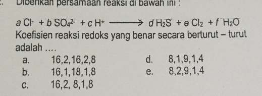 Dibenkan persamaan reaksi di bawah ini :
aCl^-+bSO_4^((2-)+cH^+)to dH_2S+eCl_2+fH_2O
Koefisien reaksi redoks yang benar secara berturut - turut
adalah ....
a. 16, 2, 16, 2, 8 d. 8, 1, 9, 1, 4
b. 16, 1, 18, 1, 8 e. 8, 2, 9, 1, 4
c. 16, 2, 8, 1, 8