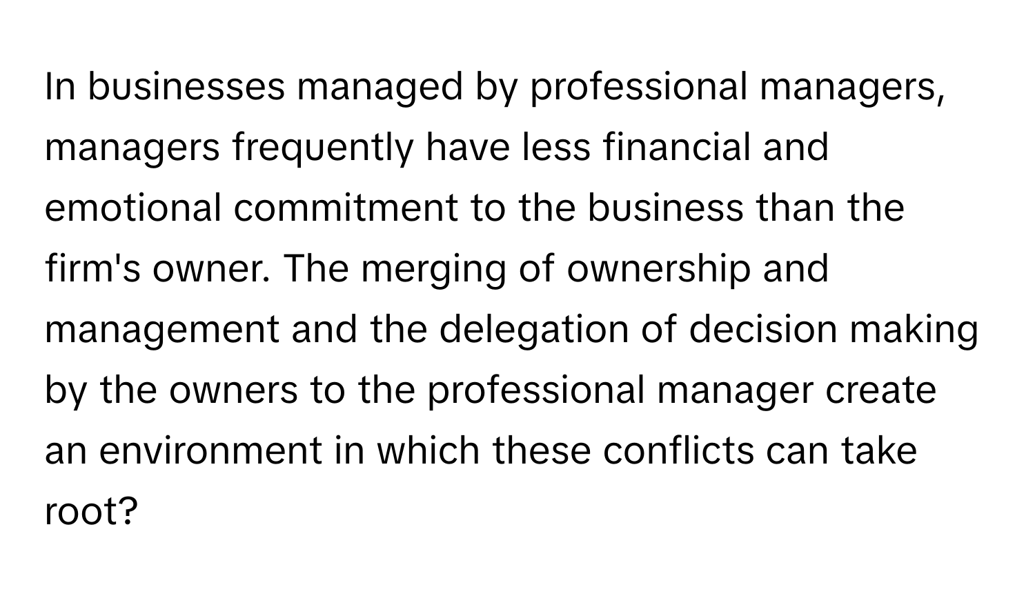 In businesses managed by professional managers, managers frequently have less financial and emotional commitment to the business than the firm's owner. The merging of ownership and management and the delegation of decision making by the owners to the professional manager create an environment in which these conflicts can take root?