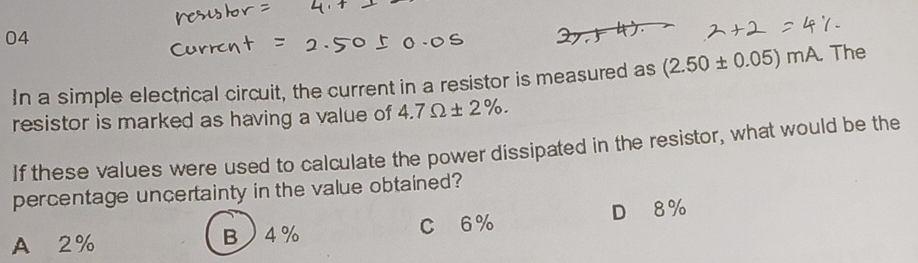 In a simple electrical circuit, the current in a resistor is measured as (2.50± 0.05)mA. The
resistor is marked as having a value of 4.7Omega ± 2%. 
If these values were used to calculate the power dissipated in the resistor, what would be the
percentage uncertainty in the value obtained?
A 2% B 4% C 6% D 8%