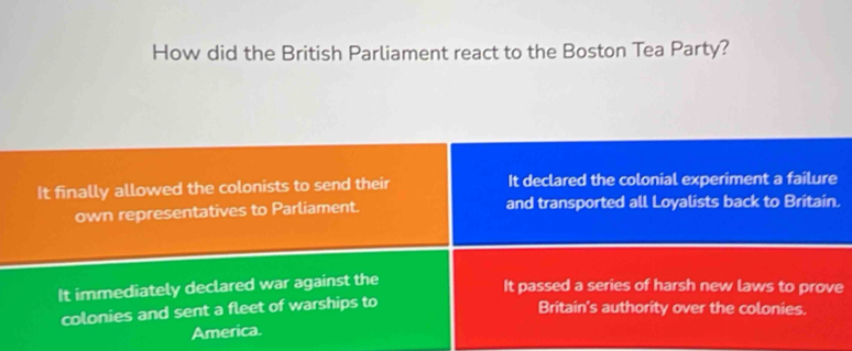 How did the British Parliament react to the Boston Tea Party?
It finally allowed the colonists to send their It declared the colonial experiment a failure
own representatives to Parliament. and transported all Loyalists back to Britain.
It immediately declared war against the
It passed a series of harsh new laws to prove
colonies and sent a fleet of warships to
Britain's authority over the colonies.
America.