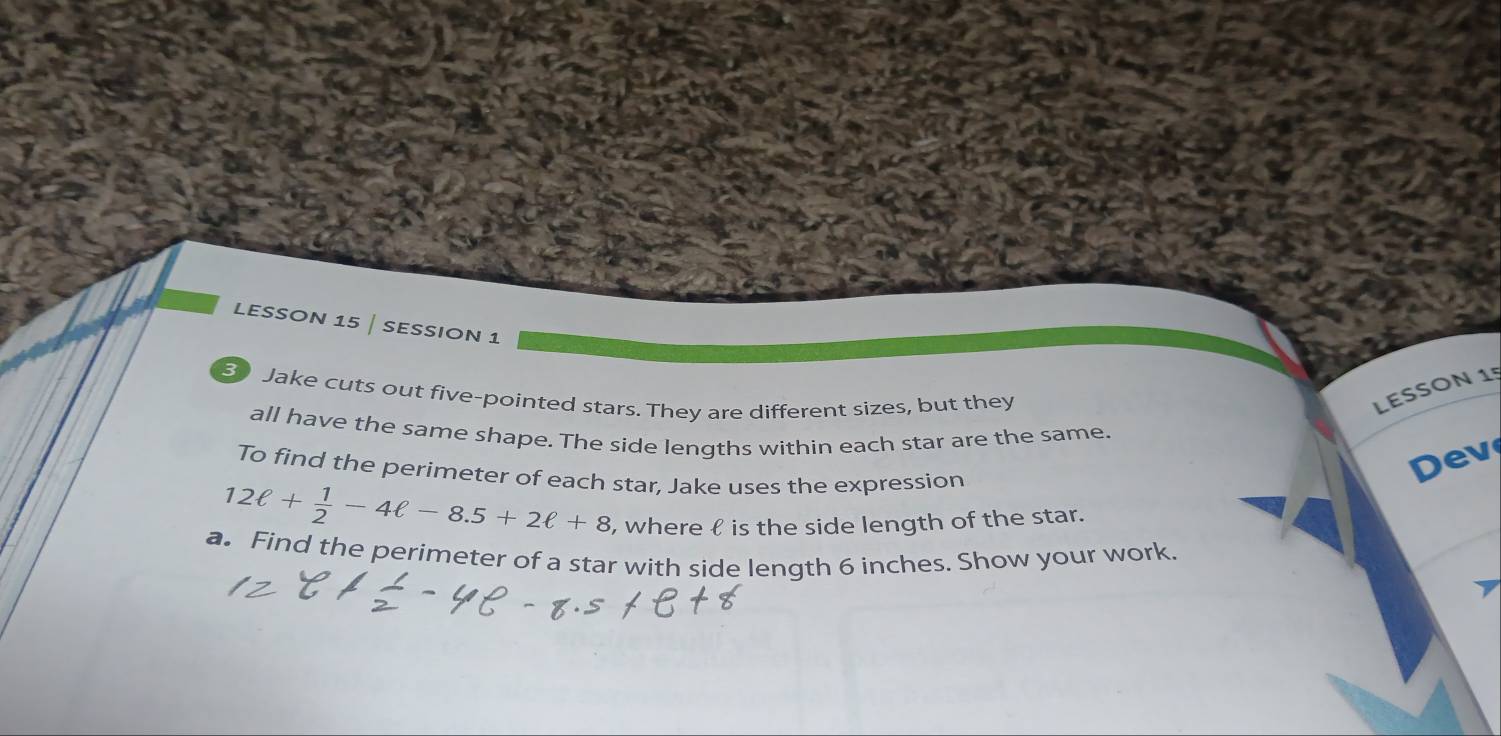 LESSOn 15 | SESSION 1 
3 Jake cuts out five-pointed stars. They are different sizes, but they 
LESSON 15 
all have the same shape. The side lengths within each star are the same. ev 
To find the perimeter of each star, Jake uses the expression
12ell + 1/2 -4ell -8.5+2ell +8 , where  is the side length of the star. 
a. Find the perimeter of a star with side length 6 inches. Show your work.