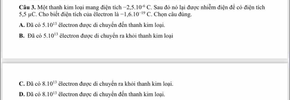 Một thanh kim loại mang điện tích -2,5.10^(-6)C 1. Sau đó nó lại được nhiễm điện để có điện tích
5,5 μC. Cho biết điện tích của êlectron là -1,6.10^(-19)C. Chọn câu đúng.
A. Đã có 5.10^(13) êlectron được di chuyển đến thanh kim loại.
B. Đã có 5.10^(13) êlectron được di chuyền ra khỏi thanh kim loại
C. Đã có 8.10^(13) êlectron được di chuyển ra khỏi thanh kim loại.
D. Đã có 8.10^(13) lectron được di chuyển đến thanh kim loại.