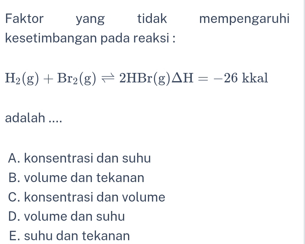 Faktor yang tidak mempengaruhi
kesetimbangan pada reaksi :
H_2(g)+Br_2(g)leftharpoons 2HBr(g)△ H=-26 kkal
adalah ....
A. konsentrasi dan suhu
B. volume dan tekanan
C. konsentrasi dan volume
D. volume dan suhu
E. suhu dan tekanan