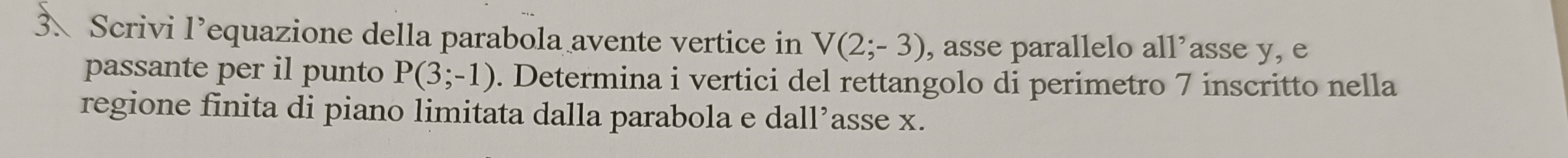 Scrivi l’equazione della parabola avente vertice in V(2;-3) , asse parallelo all’asse y, e 
passante per il punto P(3;-1). Determina i vertici del rettangolo di perimetro 7 inscritto nella 
regione finita di piano limitata dalla parabola e dall’asse x.