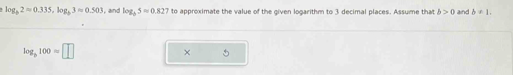 log _b2approx 0.335, log _b3approx 0.503 , and log _b5approx 0.827 to approximate the value of the given logarithm to 3 decimal places. Assume that b>0 and b!= 1.
log _b100approx □
×