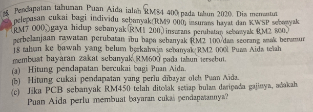 Pendapatan tahunan Puan Aida ialah RM84 400 pada tahun 2020. Dia menuntut 
pelepasan cukai bagi individu sebanyak(RM9 000) insurans hayat dan KWSP sebanyak 
(RM7 000, gaya hidup sebanyak RM1 200,)insurans perubatan sebanyak RM2 800) 
perbelanjaan rawatan perubatan ibu bapa sebanyak RM2 100 /dan seorang anak berumur
18 tahun ke bawah yang belum berkahwin sebanyak(RM2 000l Puan Aida telah 
membuat bayaran zakat sebanyak RM600 pada tahun tersebut. 
(a) Hitung pendapatan bercukai bagi Puan Aida. 
(b) Hitung cukai pendapatan yang perlu dibayar oleh Puan Aida. 
(c) Jika PCB sebanyak RM450 telah ditolak setiap bulan daripada gajinya, adakah 
Puan Aida perlu membuat bayaran cukai pendapatannya?