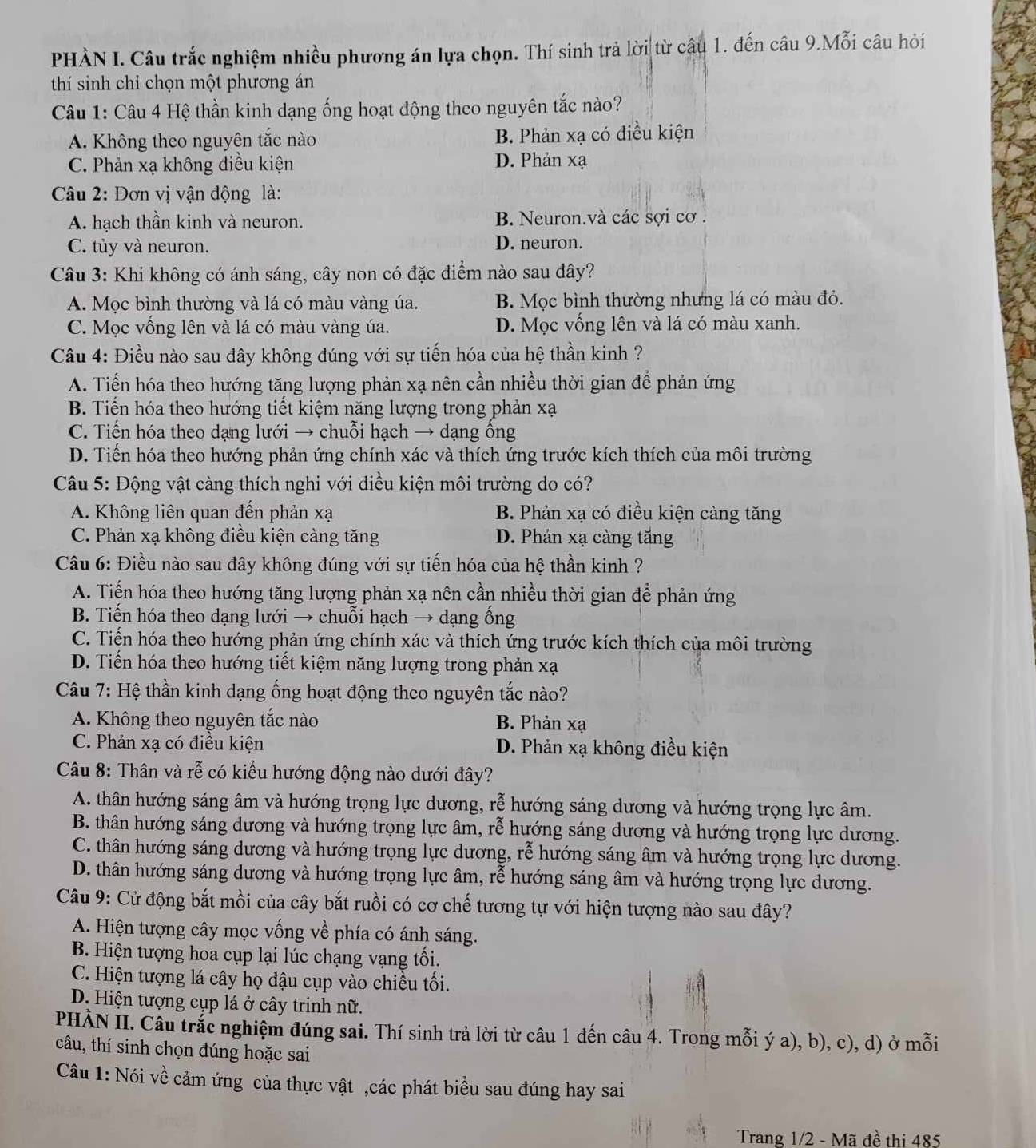 PHÀN I. Câu trắc nghiệm nhiều phương án lựa chọn. Thí sinh trả lời từ câu 1. đến câu 9.Mỗi câu hỏi
thí sinh chỉ chọn một phương án
Câu 1: Câu 4 Hệ thần kinh dạng ống hoạt động theo nguyên tắc nào?
A. Không theo nguyên tắc nào B. Phản xạ có điều kiện
C. Phản xạ không điều kiện D. Phản xạ
Câu 2: Đơn vị vận động là:
A. hạch thần kinh và neuron. B. Neuron.và các sợi cơ .
C. tủy và neuron. D. neuron.
Câu 3: Khi không có ánh sáng, cây non có đặc điểm nào sau đây?
A. Mọc bình thường và lá có màu vàng úa. B. Mọc bình thường nhưng lá có màu đỏ.
C. Mọc vông lên và lá có màu vàng úa. D. Mọc vống lên và lá có màu xanh.
Câu 4: Điều nào sau dây không đúng với sự tiến hóa của hệ thần kinh ?
A. Tiến hóa theo hướng tăng lượng phản xạ nên cần nhiều thời gian để phản ứng
B. Tiến hóa theo hướng tiết kiệm năng lượng trong phản xạ
C. Tiến hóa theo dạng lưới → chuỗi hạch → dạng ông
D. Tiển hóa theo hướng phản ứng chính xác và thích ứng trước kích thích của môi trường
Câu 5: Động vật càng thích nghi với điều kiện môi trường do có?
A. Không liên quan đến phản xạ B. Phản xạ có điều kiện càng tăng
C. Phản xạ không điều kiện càng tăng D. Phản xạ càng tăng
Câu 6: Điều nào sau đây không đúng với sự tiến hóa của hệ thần kinh ?
A. Tiến hóa theo hướng tăng lượng phản xạ nên cần nhiều thời gian để phản ứng
B. Tiến hóa theo dạng lưới → chuỗi hạch → dạng ổng
C. Tiến hóa theo hướng phản ứng chính xác và thích ứng trước kích thích của môi trường
D. Tiến hóa theo hướng tiết kiệm năng lượng trong phản xạ
Câu 7: Hệ thần kinh dạng ống hoạt động theo nguyên tắc nào?
A. Không theo nguyên tắc nào B. Phản xạ
C. Phản xạ có điều kiện D. Phản xạ không điều kiện
Câu 8: Thân và rễ có kiểu hướng động nào dưới đây?
A. thân hướng sáng âm và hướng trọng lực dương, rễ hướng sáng dương và hướng trọng lực âm.
B. thân hướng sáng dương và hướng trọng lực âm, rễ hướng sáng dương và hướng trọng lực dương.
C. thân hướng sáng dương và hướng trọng lực dương, rễ hướng sáng âm và hướng trọng lực dương.
D. thân hướng sáng dương và hướng trọng lực âm, rễ hướng sáng âm và hướng trọng lực dương.
Câu 9: Cử động bắt mồi của cây bắt ruồi có cơ chế tương tự với hiện tượng nào sau đây?
A. Hiện tượng cây mọc vống về phía có ánh sáng.
B. Hiện tượng hoa cụp lại lúc chạng vạng tổi.
C. Hiện tượng lá cây họ đậu cụp vào chiều tôi.
D. Hiện tượng cụp lá ở cây trinh nữ.
PHÀN II. Câu trắc nghiệm đúng sai. Thí sinh trả lời từ câu 1 đến câu 4. Trong mỗi ý a), b), c), d) ở mỗi
câu, thí sinh chọn đúng hoặc sai
Câu 1: Nói về cảm ứng của thực vật ,các phát biểu sau đúng hay sai
Trang 1/2 - Mã đề thi 485