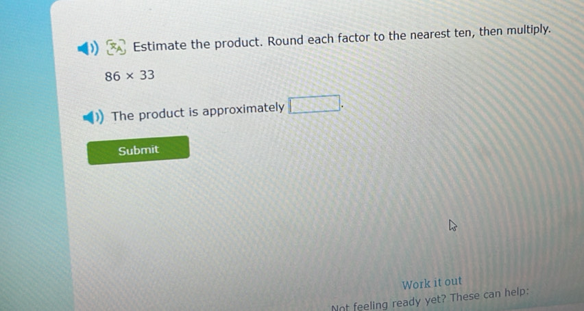 Estimate the product. Round each factor to the nearest ten, then multiply.
86* 33
The product is approximately □. 
Submit 
Work it out 
Not feeling ready yet? These can help: