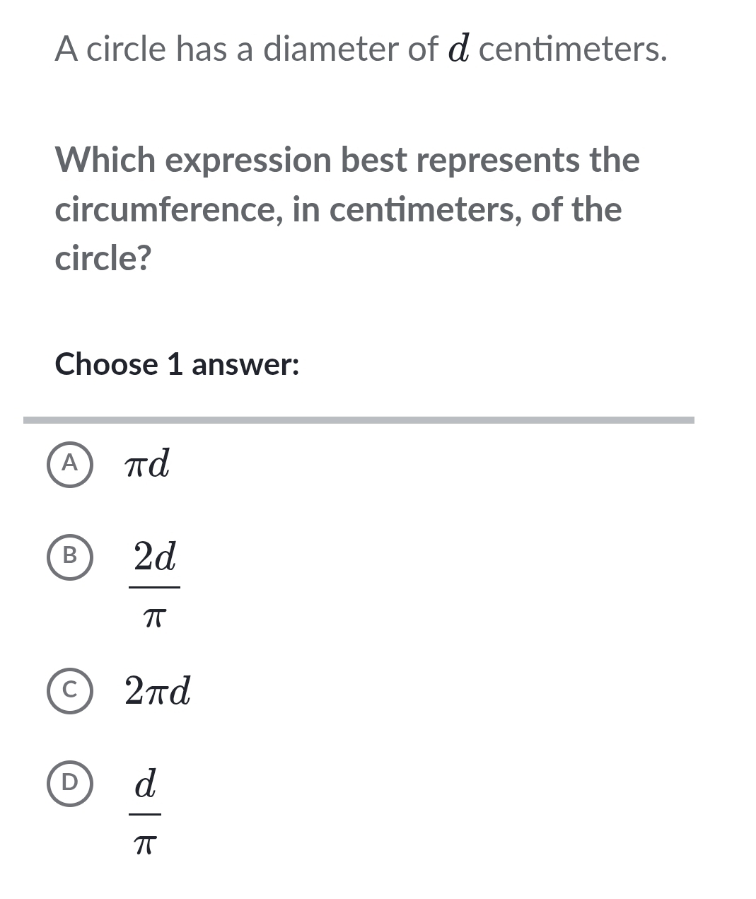 A circle has a diameter of d centimeters.
Which expression best represents the
circumference, in centimeters, of the
circle?
Choose 1 answer:
A π d
B  2d/π  
C 2πd
D  d/π  