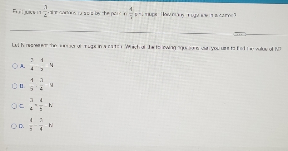 Fruit juice in  3/4  -pint cartons is sold by the park in  4/5  -pint mugs. How many mugs are in a carton?
Let N represent the number of mugs in a carton. Which of the following equations can you use to find the value of N?
A.  3/4 /  4/5 =N
B.  4/5 /  3/4 =N
C.  3/4 *  4/5 =N
D.  4/5 - 3/4 =N