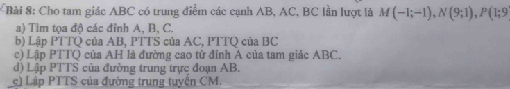 Cho tam giác ABC có trung điểm các cạnh AB, AC, BC lần lượt là M(-1;-1), N(9;1), P(1;9
a) Tìm tọa độ các đỉnh A, B, C. 
b) Lập PTTQ của AB, PTTS của AC, PTTQ của BC
c) Lập PTTQ của AH là đường cao từ đỉnh A của tam giác ABC. 
d) Lập PTTS của đường trung trực đoạn AB. 
c) Lập PTTS của đường trung tuyến CM.