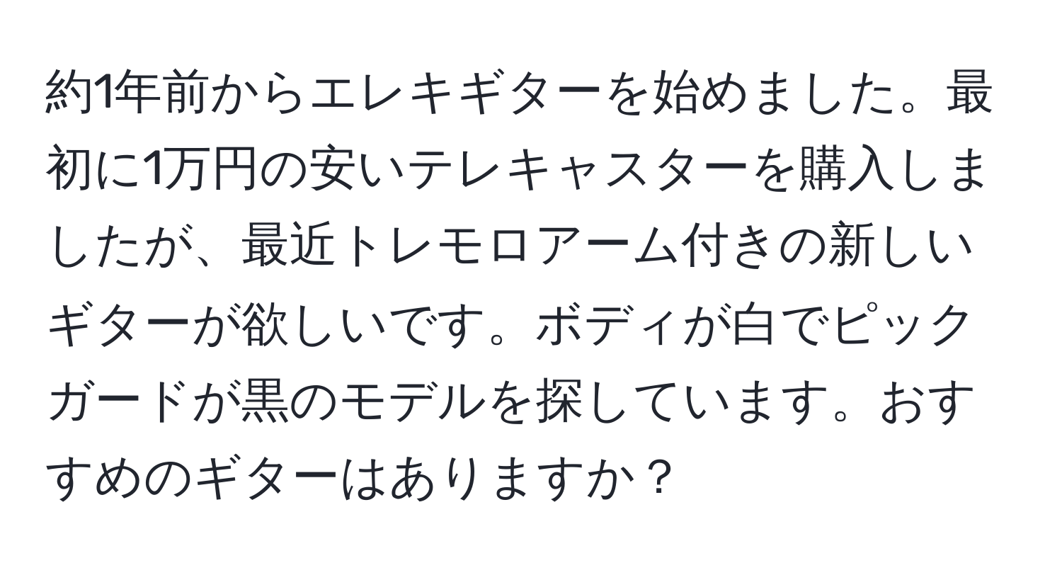 約1年前からエレキギターを始めました。最初に1万円の安いテレキャスターを購入しましたが、最近トレモロアーム付きの新しいギターが欲しいです。ボディが白でピックガードが黒のモデルを探しています。おすすめのギターはありますか？